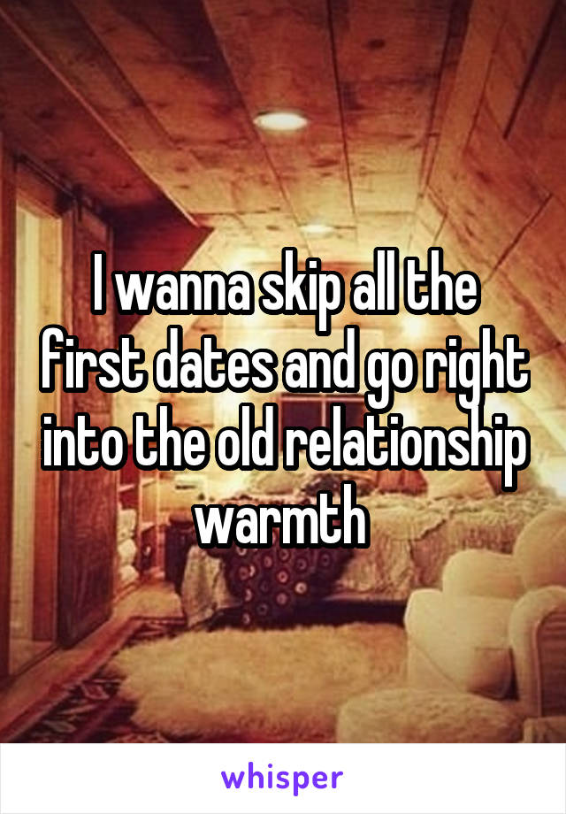 I wanna skip all the first dates and go right into the old relationship warmth 