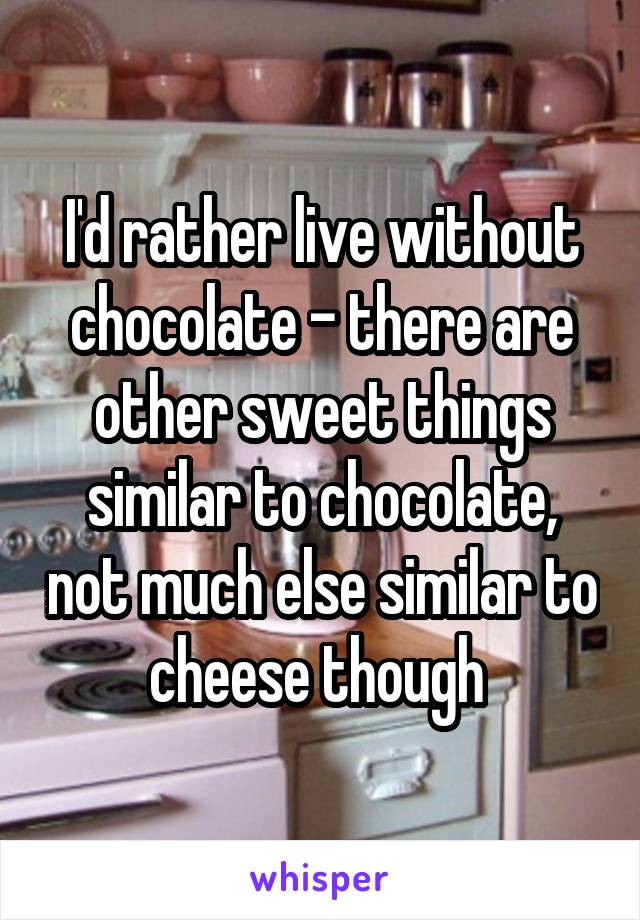 I'd rather live without chocolate - there are other sweet things similar to chocolate, not much else similar to cheese though 