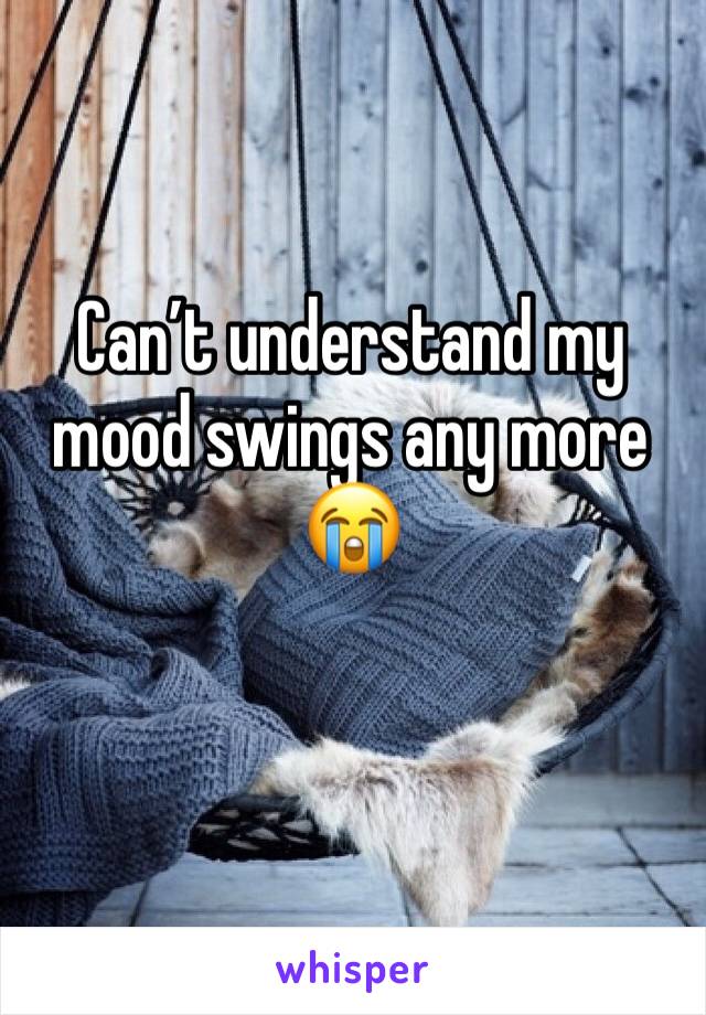 Can’t understand my mood swings any more 😭
