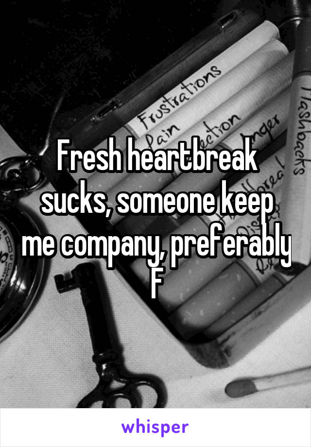 Fresh heartbreak sucks, someone keep me company, preferably F
