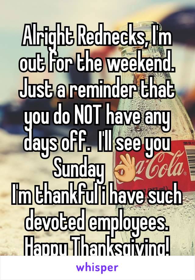 Alright Rednecks, I'm out for the weekend.
Just a reminder that you do NOT have any days off.  I'll see you Sunday 👌
I'm thankful i have such devoted employees.  Happy Thanksgiving!