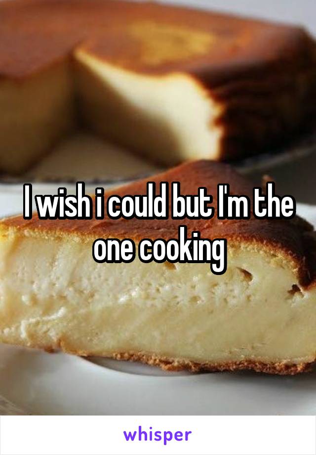 I wish i could but I'm the one cooking