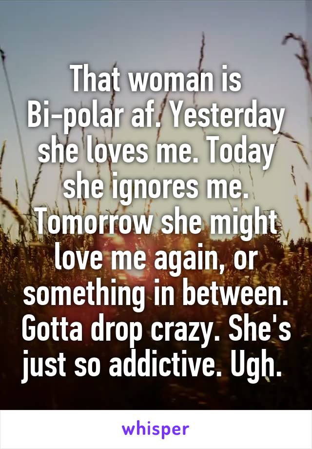 That woman is Bi-polar af. Yesterday she loves me. Today she ignores me. Tomorrow she might love me again, or something in between. Gotta drop crazy. She's just so addictive. Ugh. 