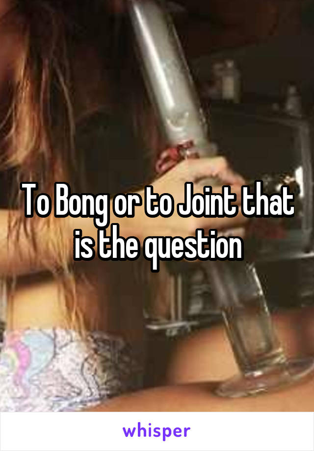To Bong or to Joint that is the question