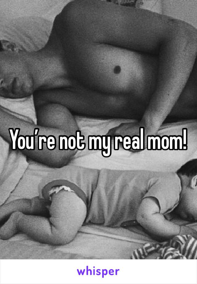 You’re not my real mom! 