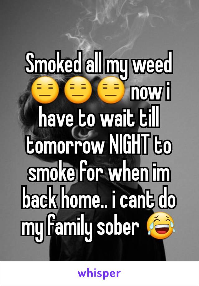 Smoked all my weed ðŸ˜‘ðŸ˜‘ðŸ˜‘ now i have to wait till tomorrow NIGHT to smoke for when im back home.. i cant do my family sober ðŸ˜‚