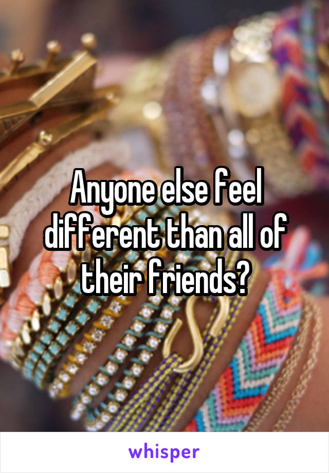 Anyone else feel different than all of their friends?
