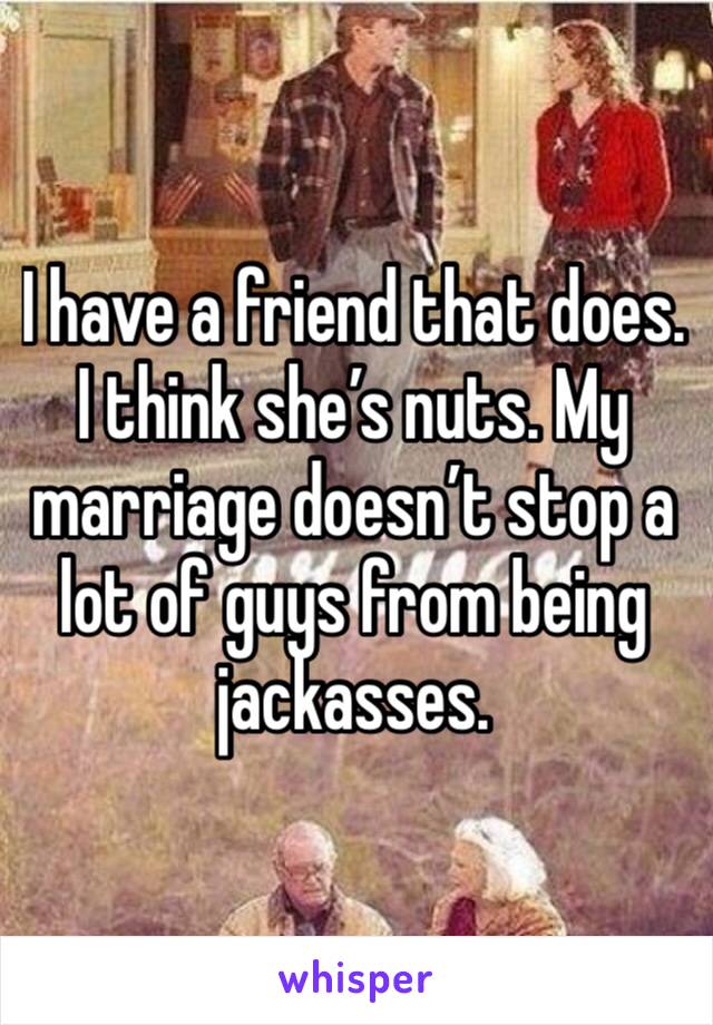 I have a friend that does. I think she’s nuts. My marriage doesn’t stop a lot of guys from being jackasses.