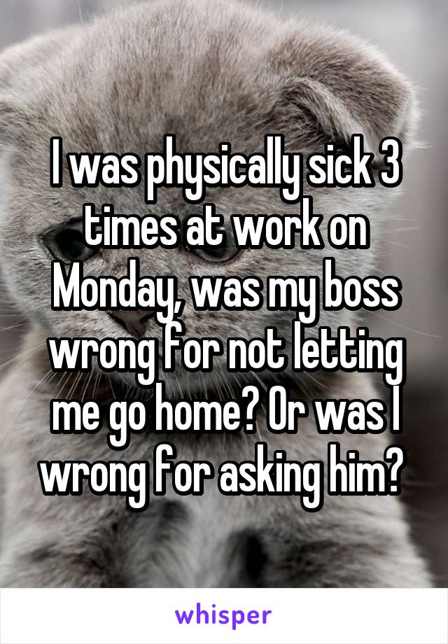 I was physically sick 3 times at work on Monday, was my boss wrong for not letting me go home? Or was I wrong for asking him? 