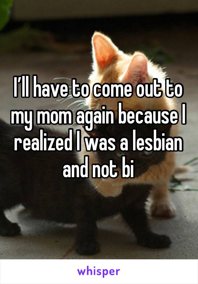 I’ll have to come out to my mom again because I realized I was a lesbian and not bi