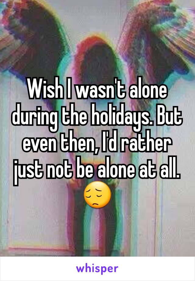 Wish I wasn't alone during the holidays. But even then, I'd rather just not be alone at all.
😔