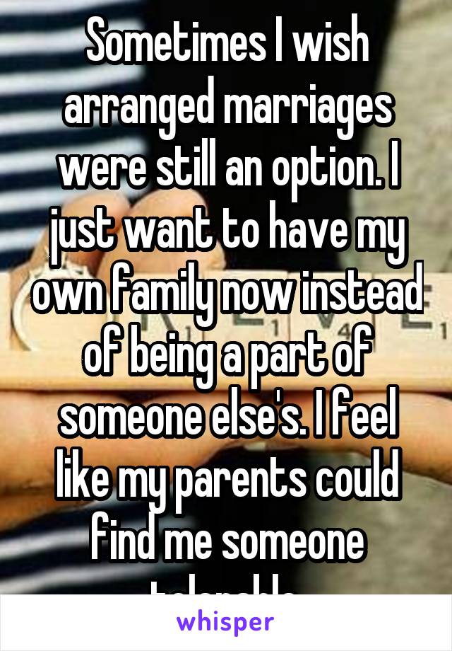 Sometimes I wish arranged marriages were still an option. I just want to have my own family now instead of being a part of someone else's. I feel like my parents could find me someone tolerable.