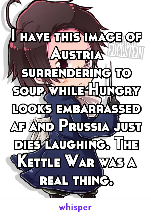I have this image of Austria surrendering to soup while Hungry looks embarrassed af and Prussia just dies laughing. The Kettle War was a real thing.