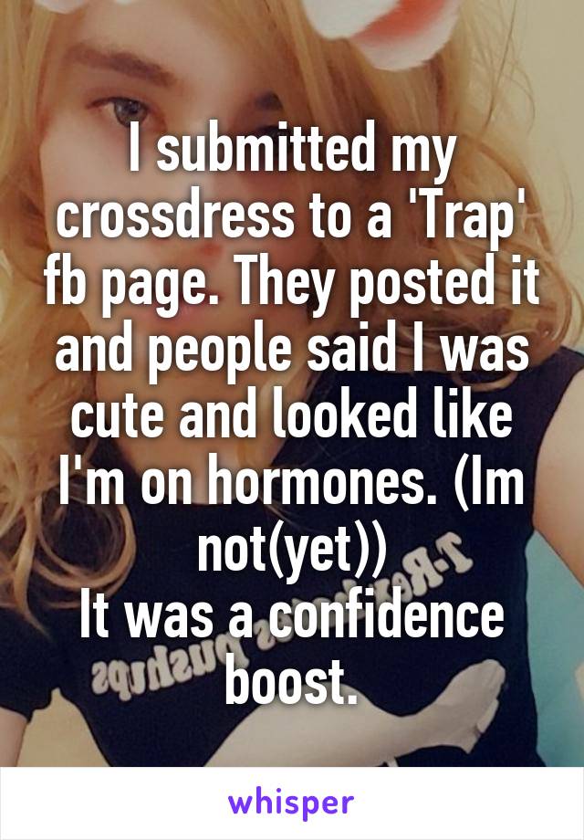 I submitted my crossdress to a 'Trap' fb page. They posted it and people said I was cute and looked like I'm on hormones. (Im not(yet))
It was a confidence boost.