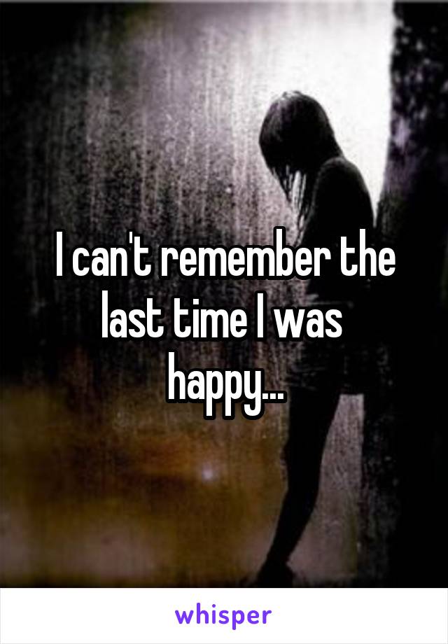 I can't remember the last time I was 
happy...