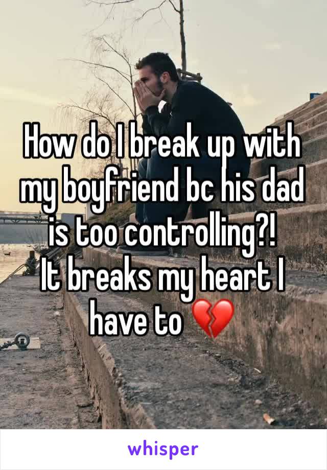 How do I break up with my boyfriend bc his dad is too controlling?!           It breaks my heart I have to 💔