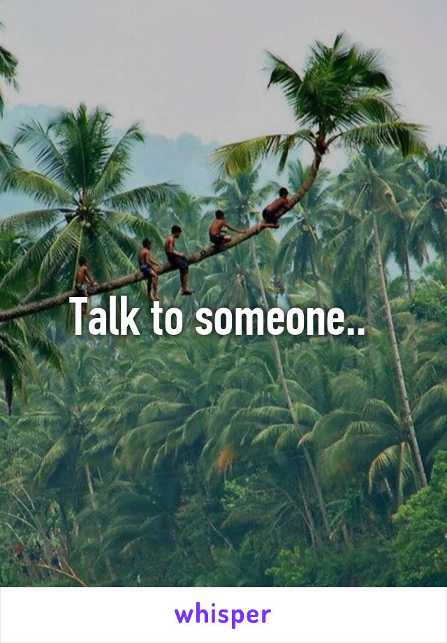 Talk to someone.. 