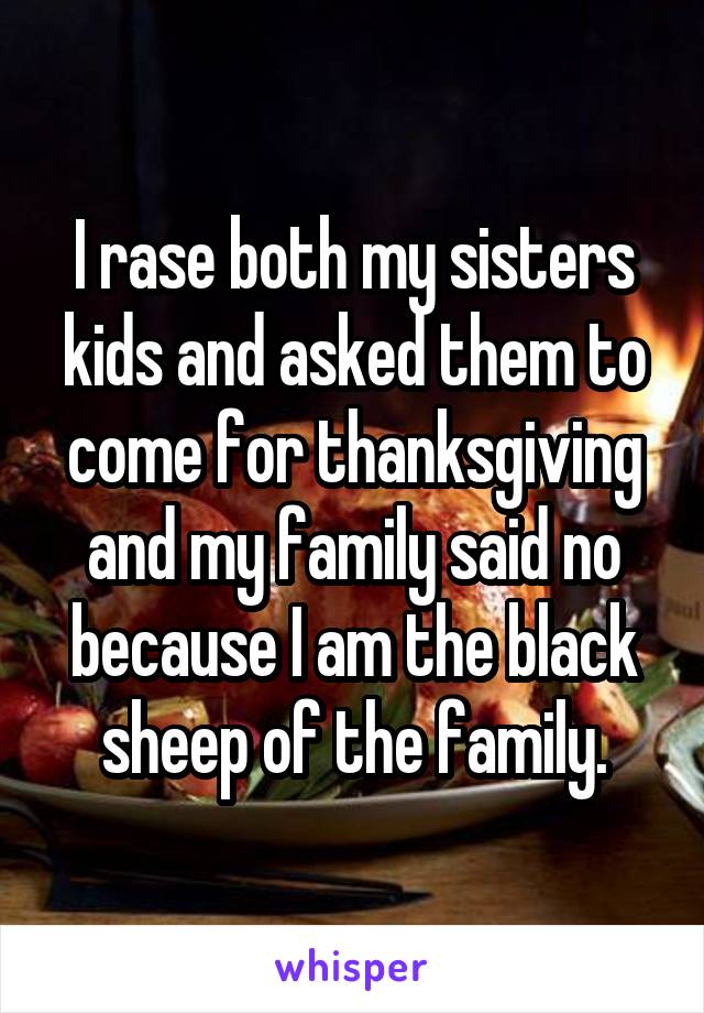 I rase both my sisters kids and asked them to come for thanksgiving and my family said no because I am the black sheep of the family.