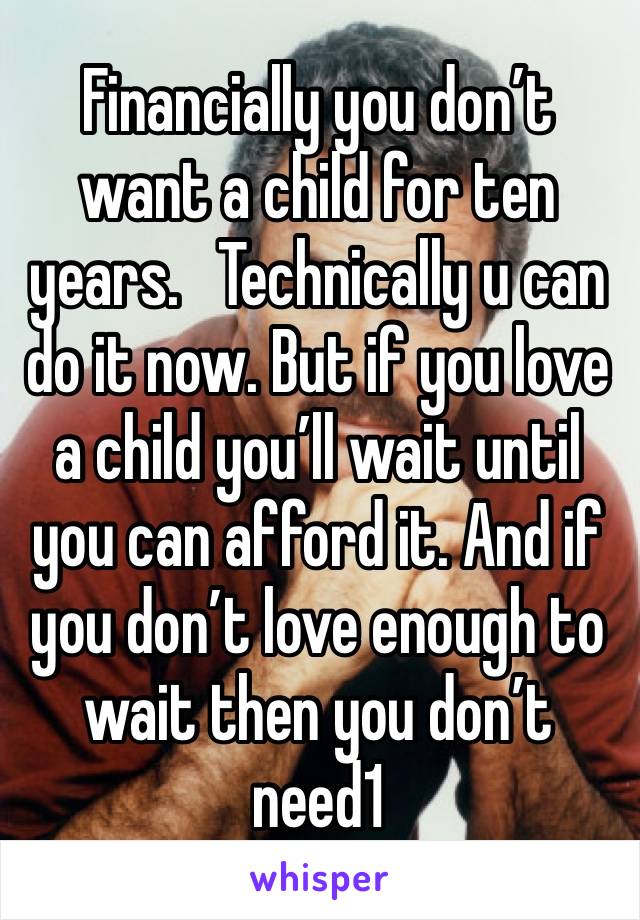 Financially you don’t want a child for ten years.   Technically u can do it now. But if you love a child you’ll wait until you can afford it. And if you don’t love enough to wait then you don’t need1