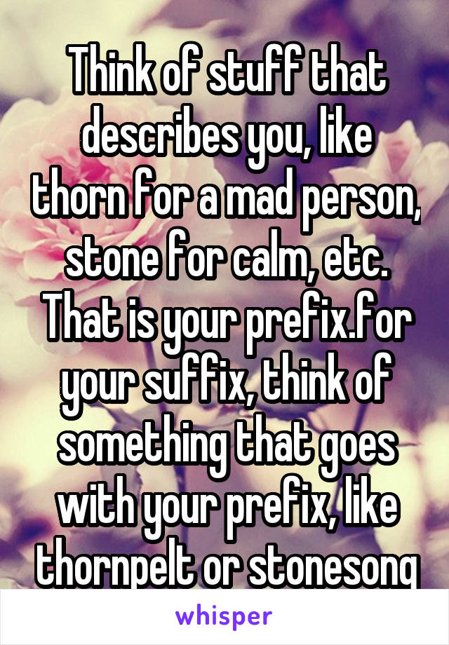 Think of stuff that describes you, like thorn for a mad person, stone for calm, etc. That is your prefix.for your suffix, think of something that goes with your prefix, like thornpelt or stonesong