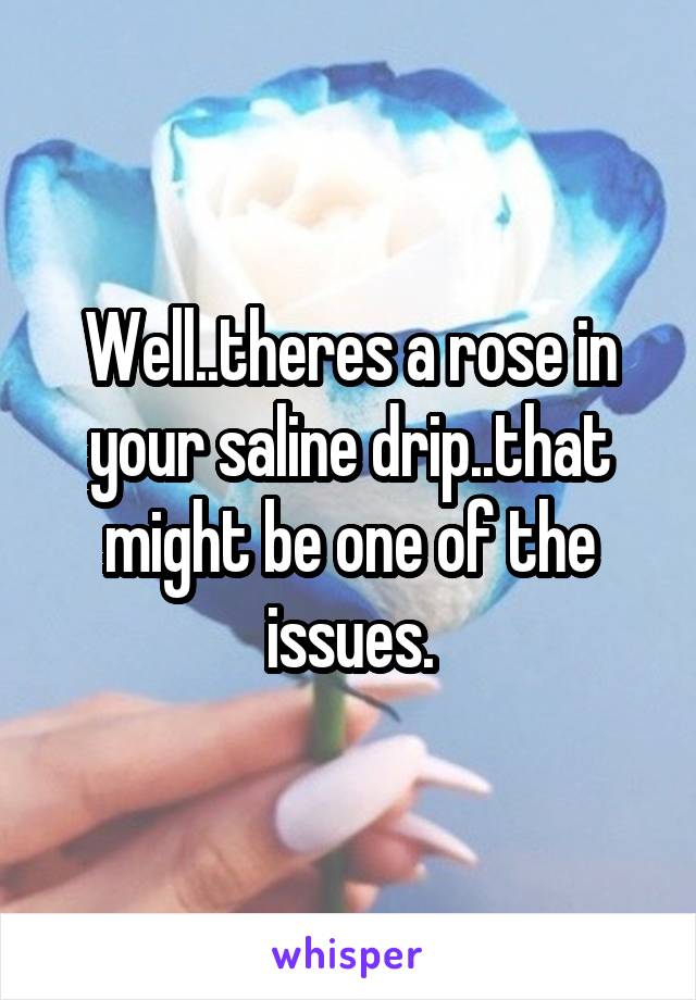 Well..theres a rose in your saline drip..that might be one of the issues.