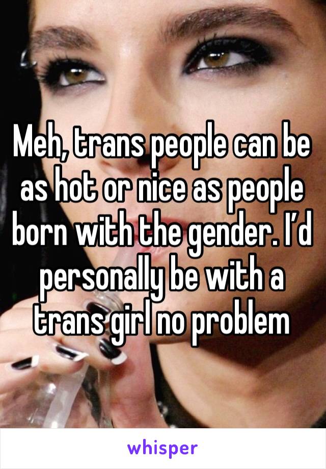 Meh, trans people can be as hot or nice as people born with the gender. I’d personally be with a trans girl no problem 