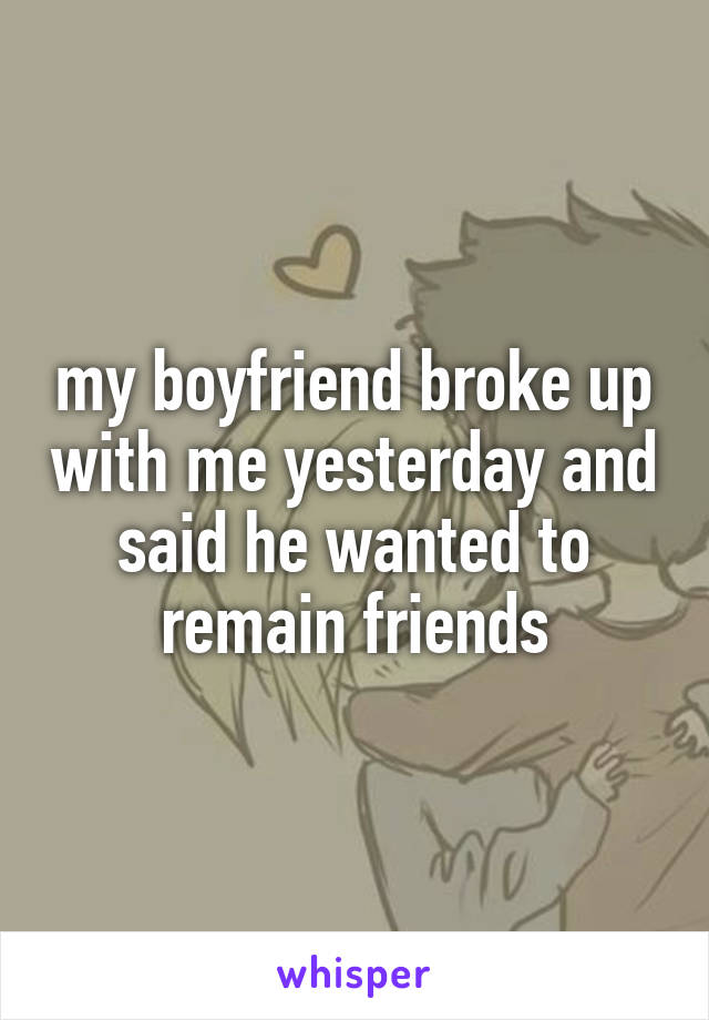 my boyfriend broke up with me yesterday and said he wanted to remain friends
