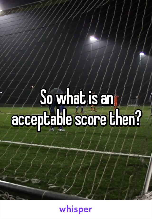 So what is an acceptable score then?