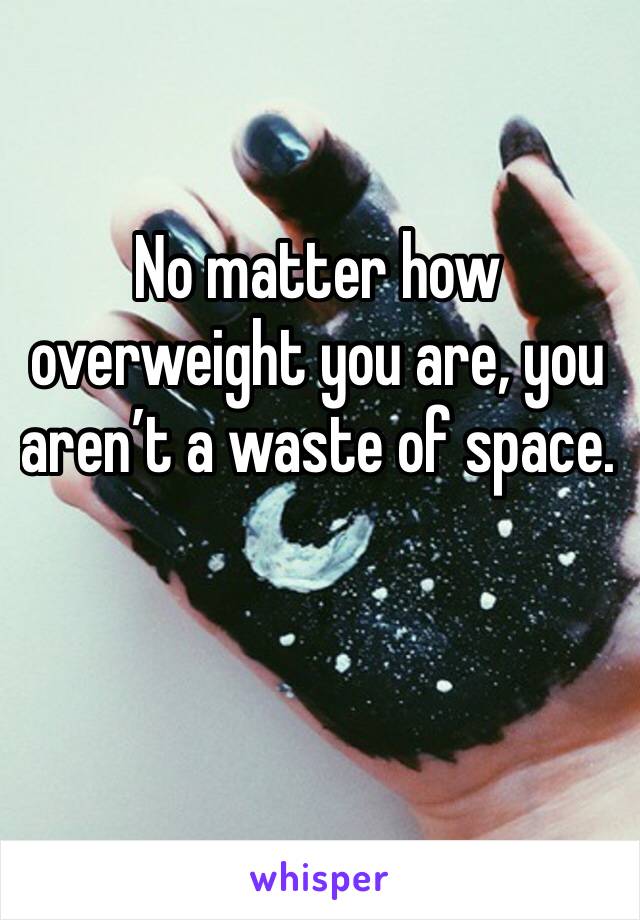 No matter how overweight you are, you aren’t a waste of space. 