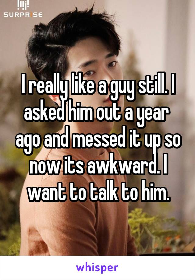 I really like a guy still. I asked him out a year  ago and messed it up so now its awkward. I want to talk to him.