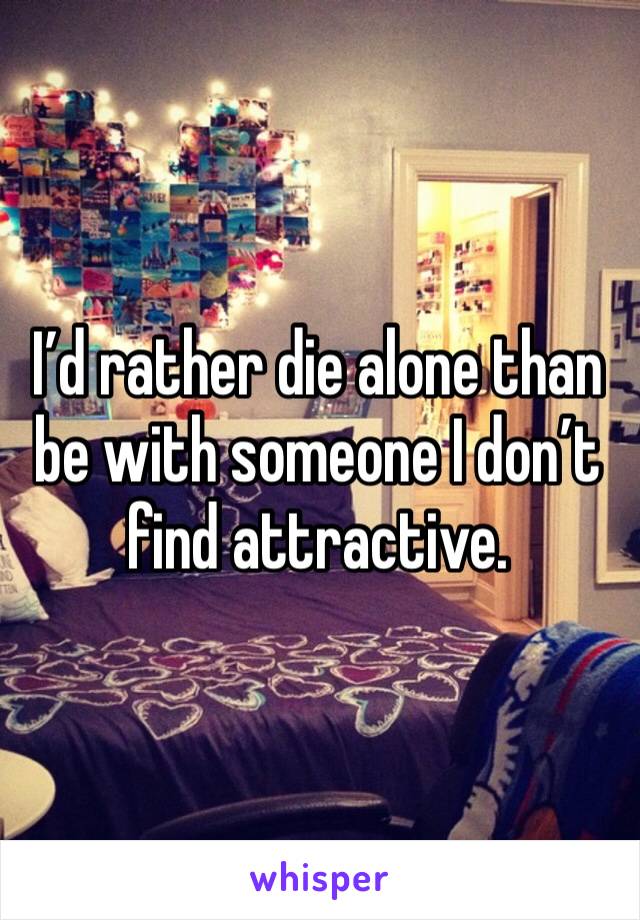 I’d rather die alone than be with someone I don’t find attractive.