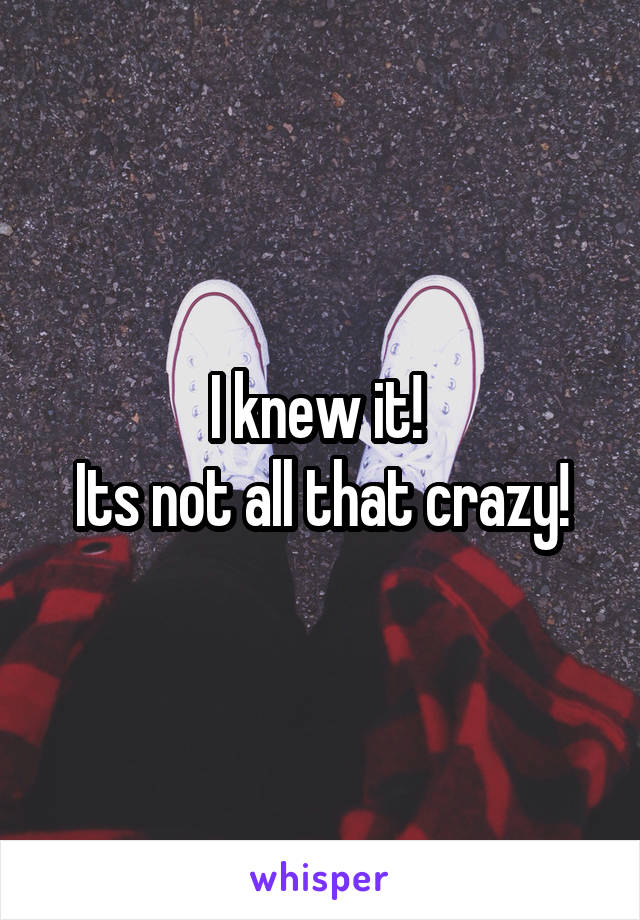 I knew it! 
Its not all that crazy!