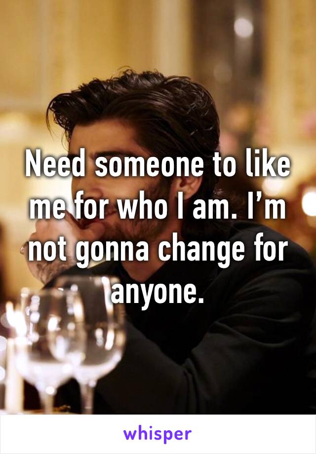 Need someone to like me for who I am. I’m not gonna change for anyone.