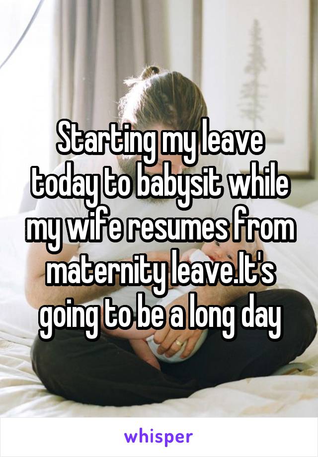 Starting my leave today to babysit while my wife resumes from maternity leave.It's going to be a long day