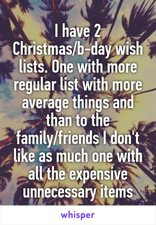 I have 2 Christmas/b-day wish lists. One with more regular list with more average things and than to the family/friends I don't like as much one with all the expensive unnecessary items