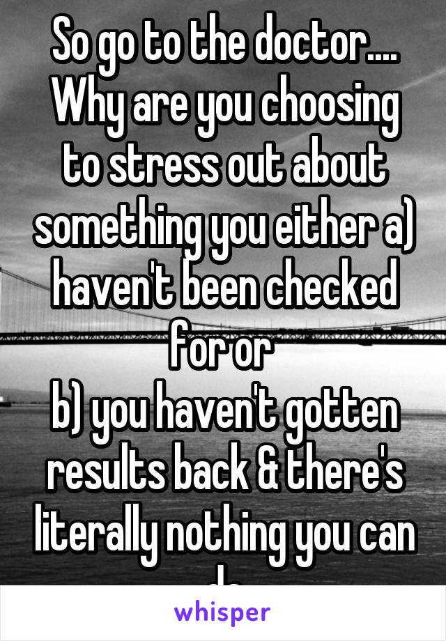 So go to the doctor....
Why are you choosing to stress out about something you either a) haven't been checked for or 
b) you haven't gotten results back & there's literally nothing you can do