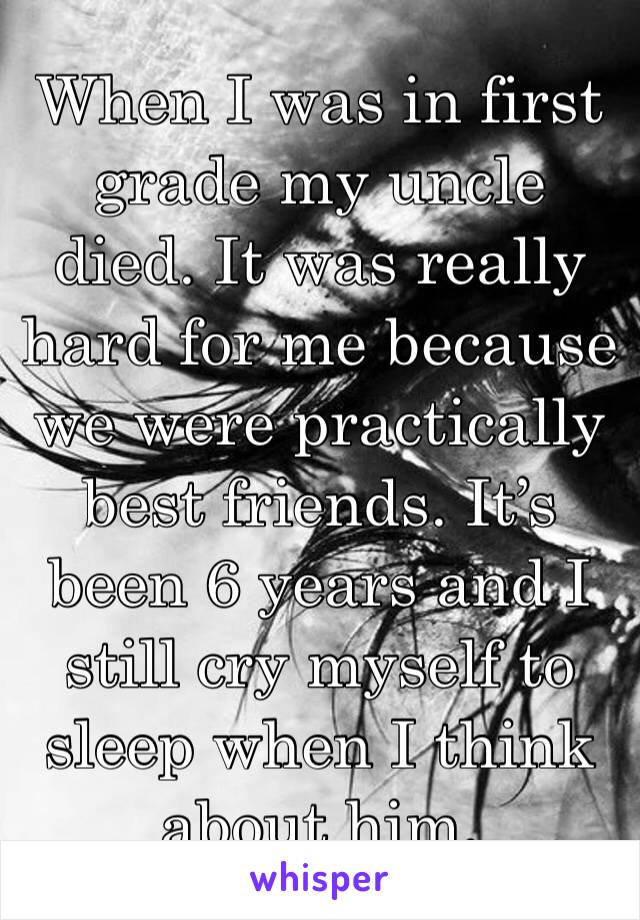 When I was in first grade my uncle died. It was really hard for me because we were practically best friends. It’s been 6 years and I still cry myself to sleep when I think about him.