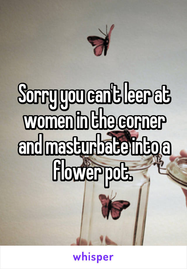 Sorry you can't leer at women in the corner and masturbate into a flower pot. 