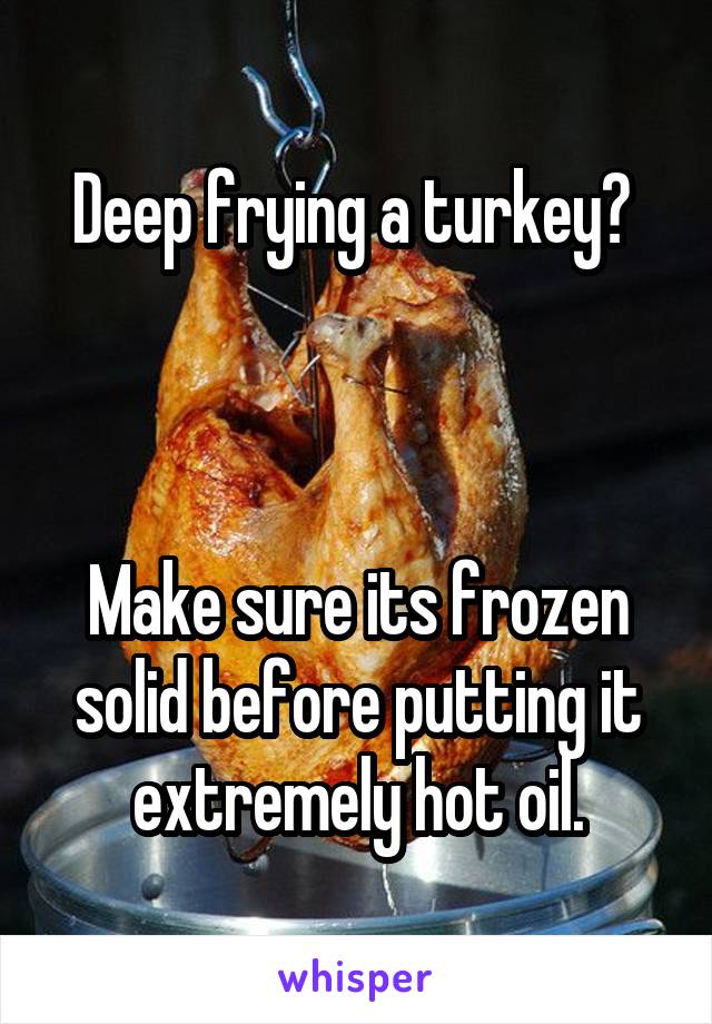 Deep frying a turkey? 



Make sure its frozen solid before putting it extremely hot oil.