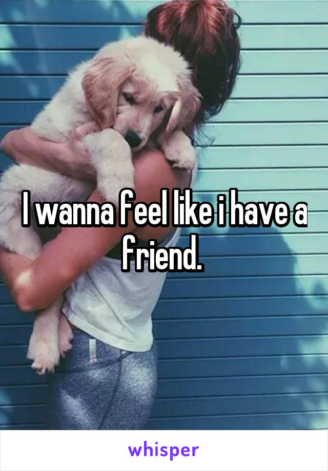 I wanna feel like i have a friend. 