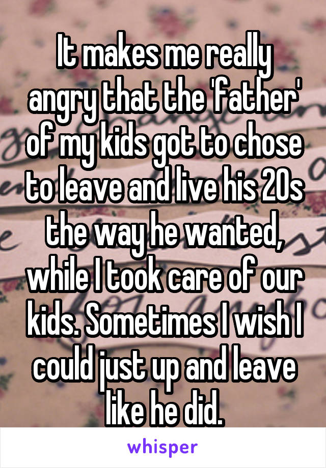 It makes me really angry that the 'father' of my kids got to chose to leave and live his 20s the way he wanted, while I took care of our kids. Sometimes I wish I could just up and leave like he did.