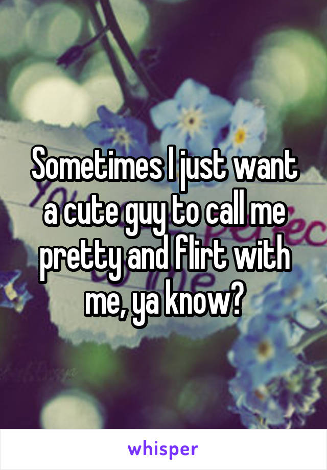 Sometimes I just want a cute guy to call me pretty and flirt with me, ya know?