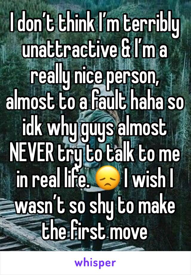 I don’t think I’m terribly unattractive & I’m a really nice person, almost to a fault haha so idk why guys almost NEVER try to talk to me in real life. 😞 I wish I wasn’t so shy to make the first move