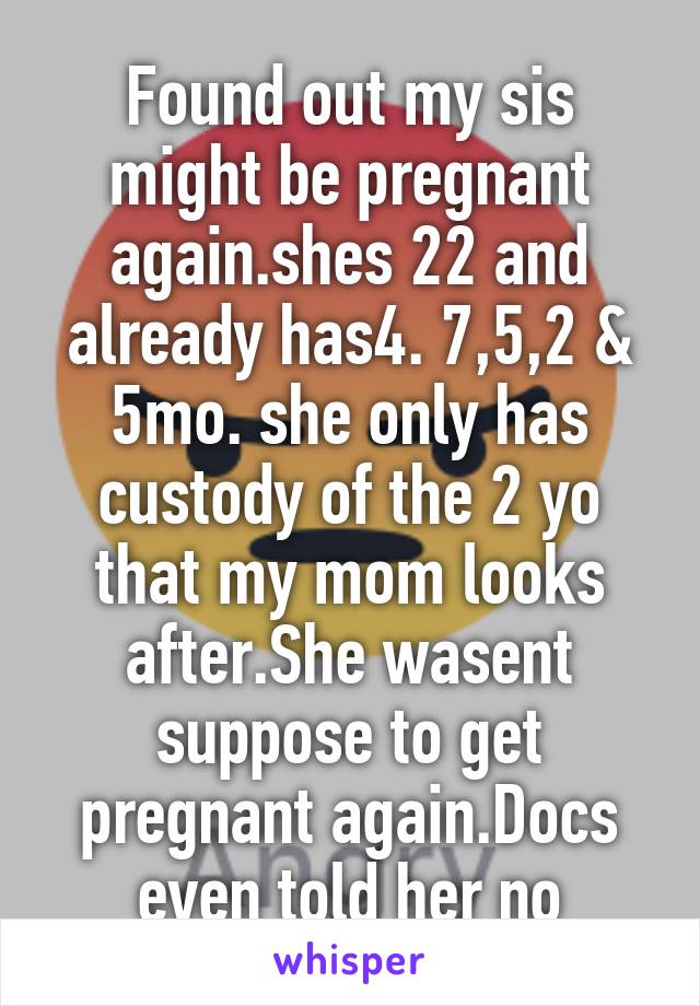 Found out my sis might be pregnant again.shes 22 and already has4. 7,5,2 & 5mo. she only has custody of the 2 yo that my mom looks after.She wasent suppose to get pregnant again.Docs even told her no