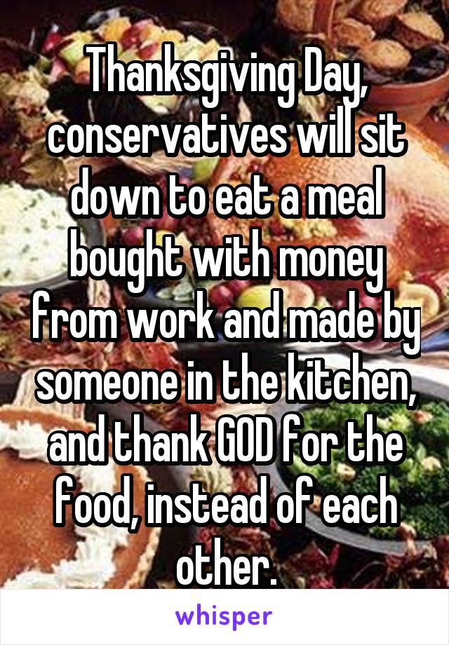 Thanksgiving Day, conservatives will sit down to eat a meal bought with money from work and made by someone in the kitchen, and thank GOD for the food, instead of each other.