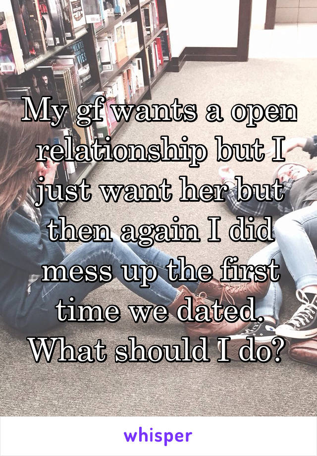 My gf wants a open relationship but I just want her but then again I did mess up the first time we dated. What should I do? 