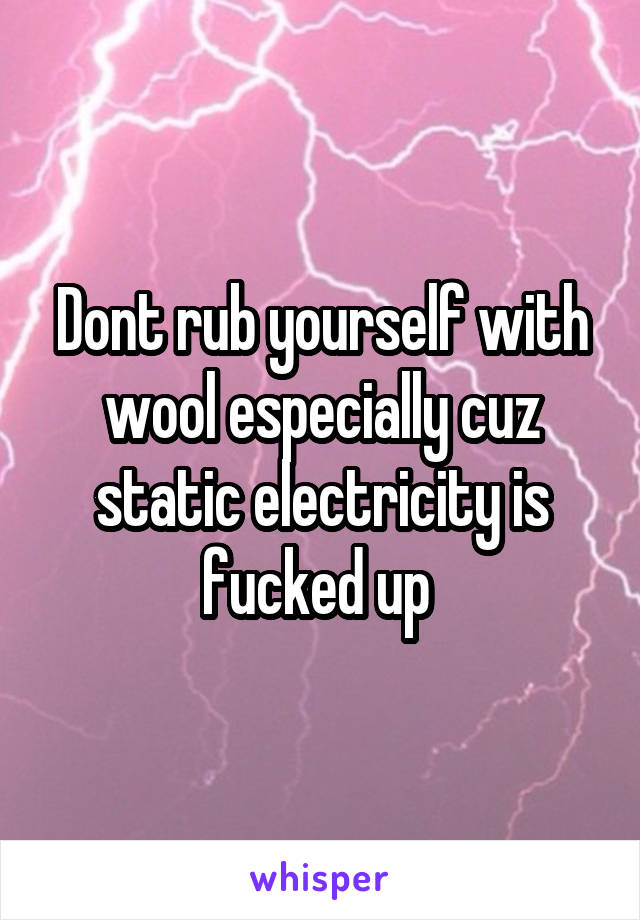 Dont rub yourself with wool especially cuz static electricity is fucked up 