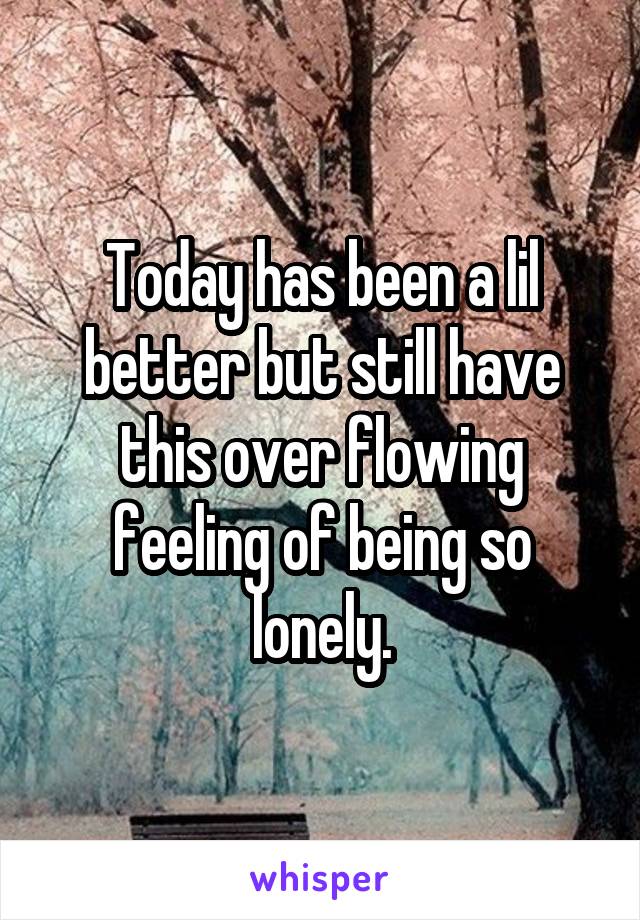 Today has been a lil better but still have this over flowing feeling of being so lonely.