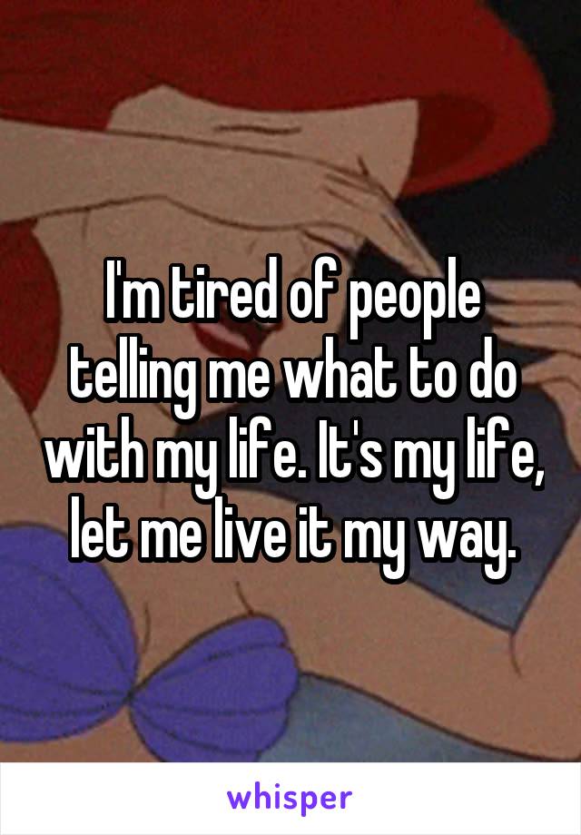 I'm tired of people telling me what to do with my life. It's my life, let me live it my way.
