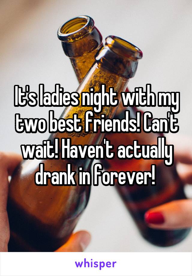 It's ladies night with my two best friends! Can't wait! Haven't actually drank in forever! 